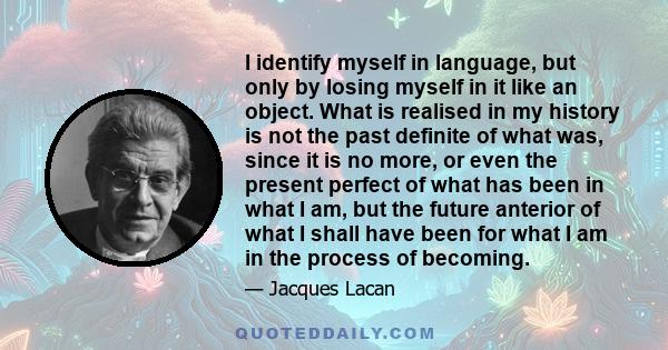 I identify myself in language, but only by losing myself in it like an object. What is realised in my history is not the past definite of what was, since it is no more, or even the present perfect of what has been in