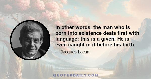 In other words, the man who is born into existence deals first with language; this is a given. He is even caught in it before his birth.