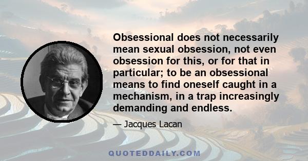 Obsessional does not necessarily mean sexual obsession, not even obsession for this, or for that in particular; to be an obsessional means to find oneself caught in a mechanism, in a trap increasingly demanding and