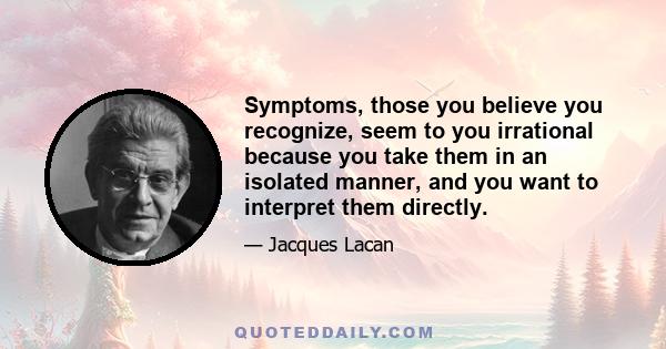 Symptoms, those you believe you recognize, seem to you irrational because you take them in an isolated manner, and you want to interpret them directly.