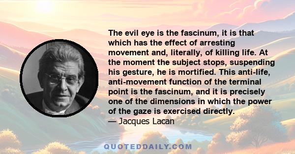 The evil eye is the fascinum, it is that which has the effect of arresting movement and, literally, of killing life. At the moment the subject stops, suspending his gesture, he is mortified. This anti-life,