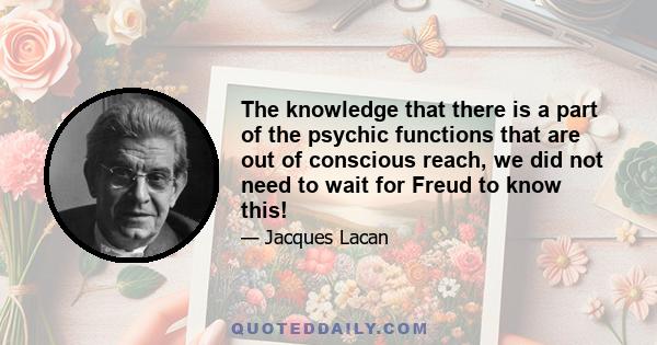 The knowledge that there is a part of the psychic functions that are out of conscious reach, we did not need to wait for Freud to know this!