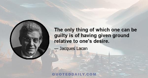 The only thing of which one can be guilty is of having given ground relative to one's desire.