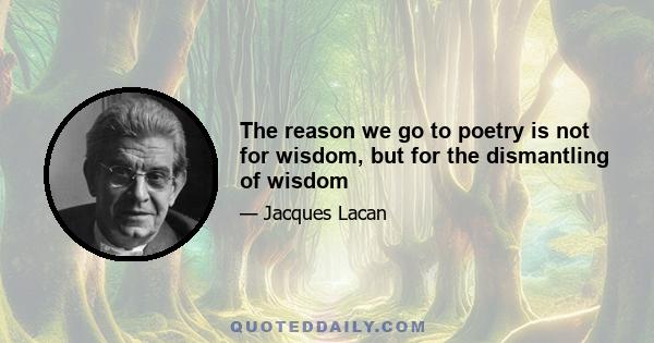 The reason we go to poetry is not for wisdom, but for the dismantling of wisdom