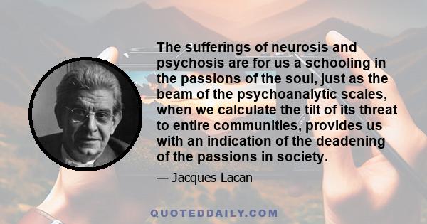 The sufferings of neurosis and psychosis are for us a schooling in the passions of the soul, just as the beam of the psychoanalytic scales, when we calculate the tilt of its threat to entire communities, provides us