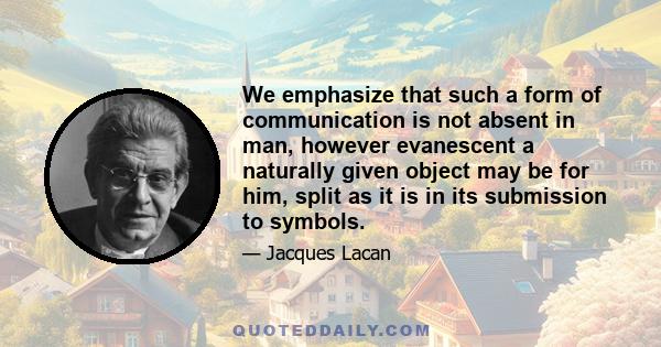 We emphasize that such a form of communication is not absent in man, however evanescent a naturally given object may be for him, split as it is in its submission to symbols.