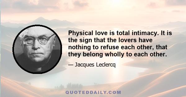 Physical love is total intimacy. It is the sign that the lovers have nothing to refuse each other, that they belong wholly to each other.