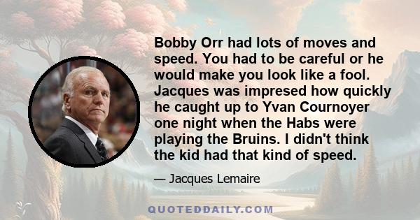 Bobby Orr had lots of moves and speed. You had to be careful or he would make you look like a fool. Jacques was impresed how quickly he caught up to Yvan Cournoyer one night when the Habs were playing the Bruins. I