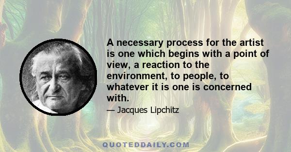 A necessary process for the artist is one which begins with a point of view, a reaction to the environment, to people, to whatever it is one is concerned with.