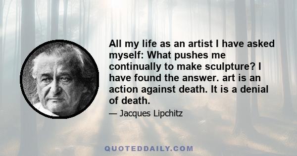 All my life as an artist I have asked myself: What pushes me continually to make sculpture? I have found the answer. art is an action against death. It is a denial of death.