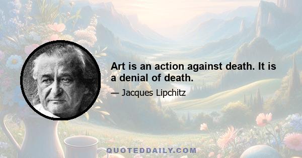 Art is an action against death. It is a denial of death.