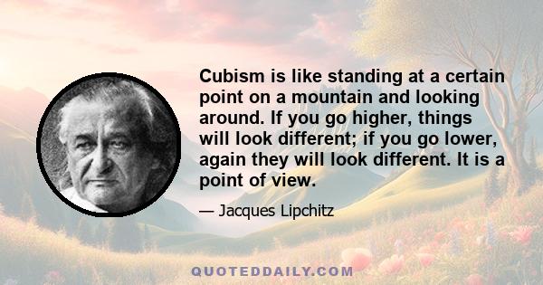 Cubism is like standing at a certain point on a mountain and looking around. If you go higher, things will look different; if you go lower, again they will look different. It is a point of view.