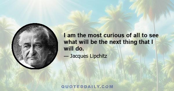 I am the most curious of all to see what will be the next thing that I will do.