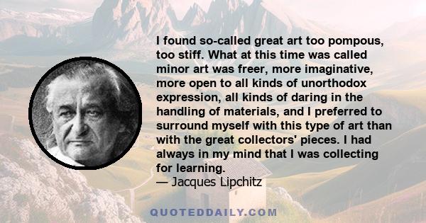 I found so-called great art too pompous, too stiff. What at this time was called minor art was freer, more imaginative, more open to all kinds of unorthodox expression, all kinds of daring in the handling of materials,