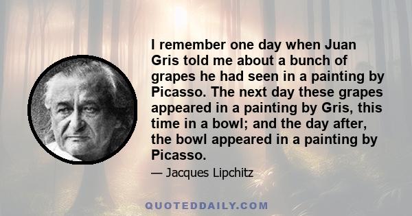 I remember one day when Juan Gris told me about a bunch of grapes he had seen in a painting by Picasso. The next day these grapes appeared in a painting by Gris, this time in a bowl; and the day after, the bowl appeared 