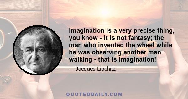 Imagination is a very precise thing, you know - it is not fantasy; the man who invented the wheel while he was observing another man walking - that is imagination!