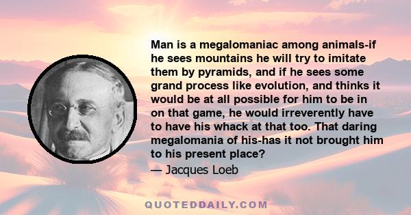 Man is a megalomaniac among animals-if he sees mountains he will try to imitate them by pyramids, and if he sees some grand process like evolution, and thinks it would be at all possible for him to be in on that game,