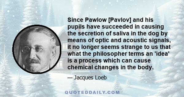 Since Pawlow [Pavlov] and his pupils have succeeded in causing the secretion of saliva in the dog by means of optic and acoustic signals, it no longer seems strange to us that what the philosopher terms an 'idea' is a