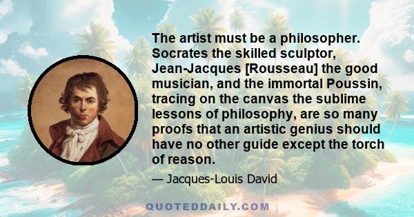 The artist must be a philosopher. Socrates the skilled sculptor, Jean-Jacques [Rousseau] the good musician, and the immortal Poussin, tracing on the canvas the sublime lessons of philosophy, are so many proofs that an