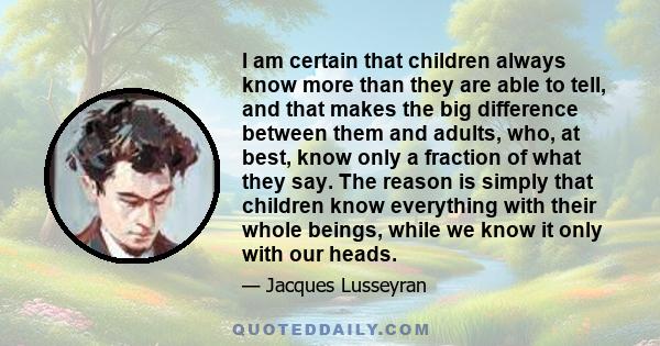 I am certain that children always know more than they are able to tell, and that makes the big difference between them and adults, who, at best, know only a fraction of what they say. The reason is simply that children