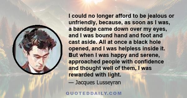 I could no longer afford to be jealous or unfriendly, because, as soon as I was, a bandage came down over my eyes, and I was bound hand and foot and cast aside. All at once a black hole opened, and I was helpless inside 