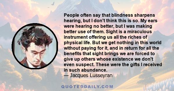 People often say that blindness sharpens hearing, but I don't think this is so. My ears were hearing no better, but I was making better use of them. Sight is a miraculous instrument offering us all the riches of