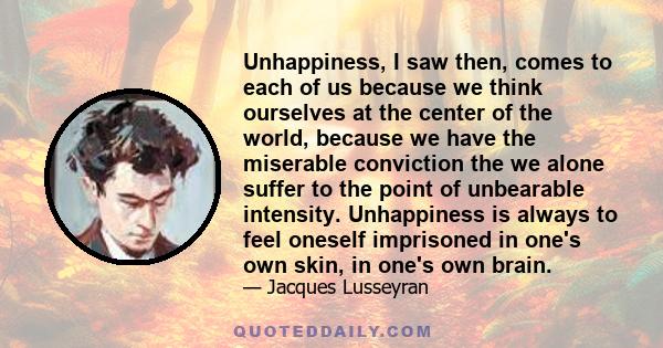 Unhappiness, I saw then, comes to each of us because we think ourselves at the center of the world, because we have the miserable conviction the we alone suffer to the point of unbearable intensity. Unhappiness is