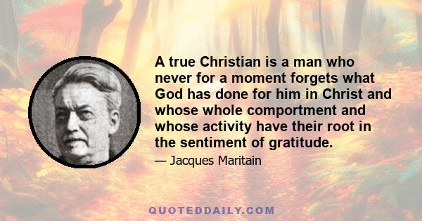 A true Christian is a man who never for a moment forgets what God has done for him in Christ and whose whole comportment and whose activity have their root in the sentiment of gratitude.