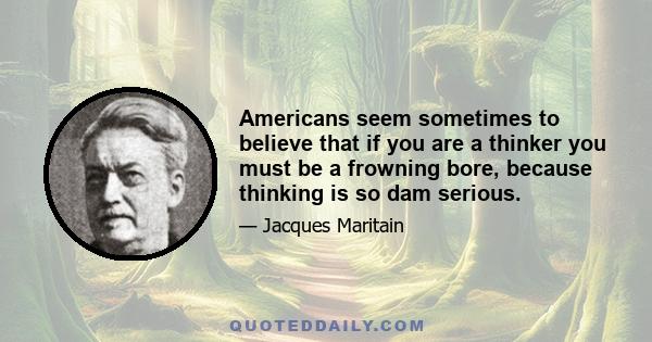 Americans seem sometimes to believe that if you are a thinker you must be a frowning bore, because thinking is so dam serious.