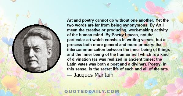 Art and poetry cannot do without one another. Yet the two words are far from being synonymous. By Art I mean the creative or producing, work-making activity of the human mind. By Poetry I mean, not the particular art