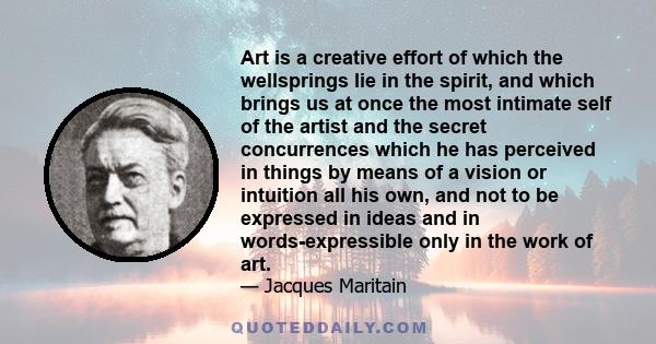 Art is a creative effort of which the wellsprings lie in the spirit, and which brings us at once the most intimate self of the artist and the secret concurrences which he has perceived in things by means of a vision or