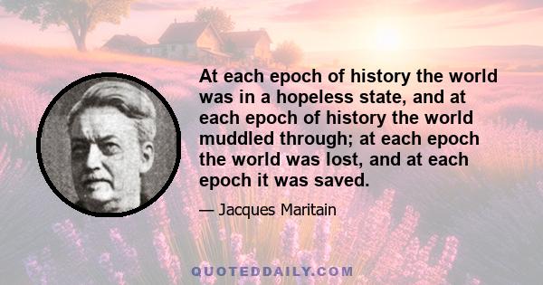 At each epoch of history the world was in a hopeless state, and at each epoch of history the world muddled through; at each epoch the world was lost, and at each epoch it was saved.