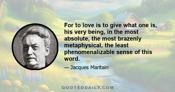 For to love is to give what one is, his very being, in the most absolute, the most brazenly metaphysical, the least phenomenalizable sense of this word.