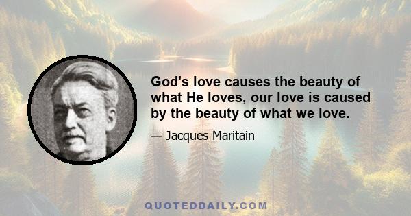 God's love causes the beauty of what He loves, our love is caused by the beauty of what we love.