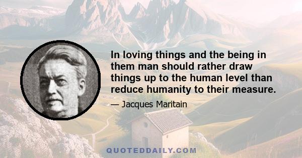 In loving things and the being in them man should rather draw things up to the human level than reduce humanity to their measure.