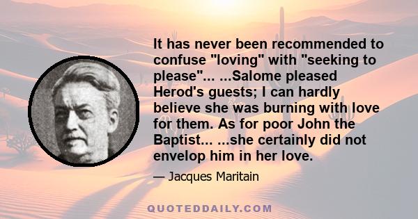 It has never been recommended to confuse loving with seeking to please... ...Salome pleased Herod's guests; I can hardly believe she was burning with love for them. As for poor John the Baptist... ...she certainly did