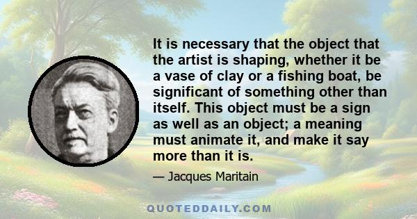 It is necessary that the object that the artist is shaping, whether it be a vase of clay or a fishing boat, be significant of something other than itself. This object must be a sign as well as an object; a meaning must