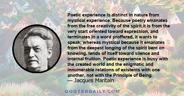 Poetic experience is distinct in nature from mystical experience. Because poetry emanates from the free creativity of the spirit,it is from the very start oriented toward expression, and terminates in a word proffered,