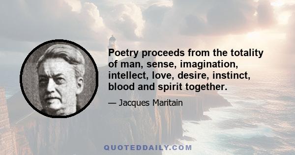 Poetry proceeds from the totality of man, sense, imagination, intellect, love, desire, instinct, blood and spirit together.