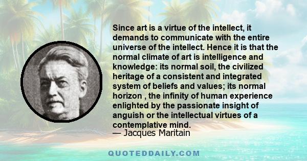 Since art is a virtue of the intellect, it demands to communicate with the entire universe of the intellect. Hence it is that the normal climate of art is intelligence and knowledge: its normal soil, the civilized