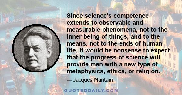 Since science's competence extends to observable and measurable phenomena, not to the inner being of things, and to the means, not to the ends of human life, it would be nonsense to expect that the progress of science