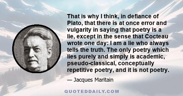 That is why I think, in defiance of Plato, that there is at once error and vulgarity in saying that poetry is a lie, except in the sense that Cocteau wrote one day: I am a lie who always tells the truth. The only poetry 