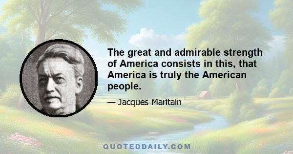 The great and admirable strength of America consists in this, that America is truly the American people.