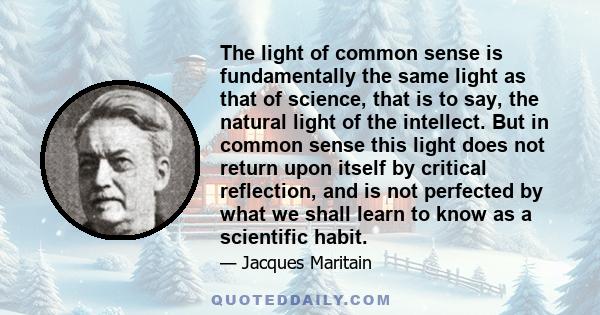 The light of common sense is fundamentally the same light as that of science, that is to say, the natural light of the intellect. But in common sense this light does not return upon itself by critical reflection, and is 