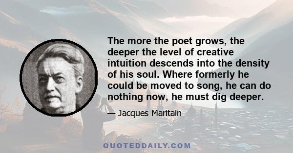 The more the poet grows, the deeper the level of creative intuition descends into the density of his soul. Where formerly he could be moved to song, he can do nothing now, he must dig deeper.