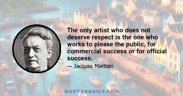 The only artist who does not deserve respect is the one who works to please the public, for commercial success or for official success.