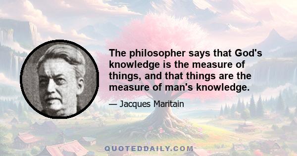 The philosopher says that God's knowledge is the measure of things, and that things are the measure of man's knowledge.