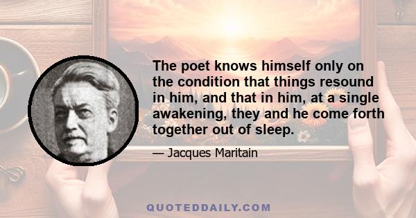 The poet knows himself only on the condition that things resound in him, and that in him, at a single awakening, they and he come forth together out of sleep.