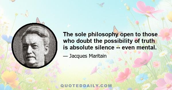 The sole philosophy open to those who doubt the possibility of truth is absolute silence -- even mental.