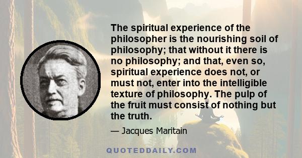 The spiritual experience of the philosopher is the nourishing soil of philosophy; that without it there is no philosophy; and that, even so, spiritual experience does not, or must not, enter into the intelligible